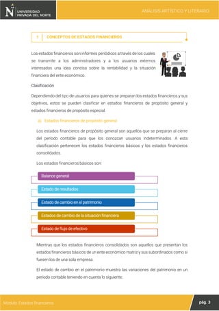 ANÁLISIS ARTÍSTICO Y LITERARIO
pág. 3
Módulo: Estados financieros
1 CONCEPTOS DE ESTADOS FINANCIEROS
Los estados financieros son informes periódicos a través de los cuales
se transmite a los administradores y a los usuarios externos
interesados una idea concisa sobre la rentabilidad y la situación
financiera del ente económico.
Clasificación
Dependiendo del tipo de usuarios para quienes se preparan los estados financieros y sus
objetivos, estos se pueden clasificar en estados financieros de propósito general y
estados financieros de propósito especial.
a) Estados financieros de propósito general
Los estados financieros de propósito general son aquellos que se preparan al cierre
del período contable para que los conozcan usuarios indeterminados. A esta
clasificación pertenecen los estados financieros básicos y los estados financieros
consolidados.
Los estados financieros básicos son:
Mientras que los estados financieros consolidados son aquellos que presentan los
estados financieros básicos de un ente económico matriz y sus subordinados como si
fuesen los de una sola empresa.
El estado de cambio en el patrimonio muestra las variaciones del patrimonio en un
período contable teniendo en cuenta lo siguiente:
Balance general
Estado de resultados
Estado de cambio en el patrimonio
Estados de cambio de la situación financiera
Estado de flujo de efectivo
 