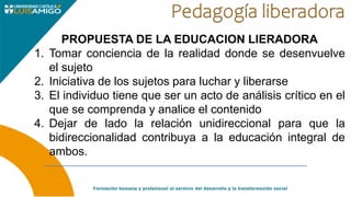 PROPUESTA DE LA EDUCACION LIERADORA
1. Tomar conciencia de la realidad donde se desenvuelve
el sujeto
2. Iniciativa de los sujetos para luchar y liberarse
3. El individuo tiene que ser un acto de análisis crítico en el
que se comprenda y analice el contenido
4. Dejar de lado la relación unidireccional para que la
bidireccionalidad contribuya a la educación integral de
ambos.
 