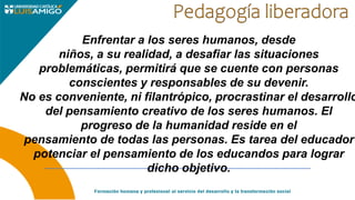 Enfrentar a los seres humanos, desde
niños, a su realidad, a desafiar las situaciones
problemáticas, permitirá que se cuente con personas
conscientes y responsables de su devenir.
No es conveniente, ni filantrópico, procrastinar el desarrollo
del pensamiento creativo de los seres humanos. El
progreso de la humanidad reside en el
pensamiento de todas las personas. Es tarea del educador
potenciar el pensamiento de los educandos para lograr
dicho objetivo.
 