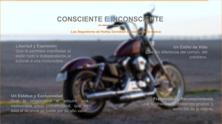 Entrepreneur Slides
Un Estilo de Vida
Que los diferencia del común, del
cotidiano.
CONSCIENTE E INCONSCIENTE
Los Seguidores de Harley Davidson buscan en esta marca:
Un Estatus y Exclusividad
Que le proporciona el adquirir una
motocicleta poco convencional, que no
esta al alcance de todos por su alto valor.
Libertad y Expresión
Que le permites manifestar el
estilo rudo e independiente al
subirse a una motocicleta.
Fraternidad y Reconocimiento
Que le ofrecen los diferentes grupos, y
servicios de la marca.
 