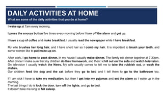 DAILY ACTIVITIES AT HOME
What are some of the daily activities that you do at home?
I wake up at 7am every morning.
I press the snooze button five times every morning before I turn off the alarm and get up.
I have a cup of coffee and make breakfast. I usually read the newspaper while I have breakfast.
.
My wife brushes her long hair, and I have short hair so I comb my hair. It is important to brush your teeth, and
some women like to put make-up on.
After work, I go home to cook dinner. In my house I usually make dinner. The family eat dinner together at 7:30pm.
After dinner I make sure that my children do their homework, and then I chill out on the sofa and watch television.
On television I usually watch the News. My wife usually comes to tell me to take the rubbish out, or wash the
dishes.
Our children feed the dog and the cat before they go to bed and I tell them to go to the bathroom too.
If I am sick I have to take my medication, but then I get into my pyjamas and set the alarm so I wake up in the
morning.
The last things I do is lock the door, turn off the lights, and go to bed.
It doesn't take me long to fall asleep.
 
