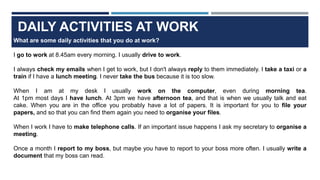 DAILY ACTIVITIES AT WORK
What are some daily activities that you do at work?
I go to work at 8.45am every morning. I usually drive to work.
I always check my emails when I get to work, but I don't always reply to them immediately. I take a taxi or a
train if I have a lunch meeting. I never take the bus because it is too slow.
When I am at my desk I usually work on the computer, even during morning tea.
At 1pm most days I have lunch. At 3pm we have afternoon tea, and that is when we usually talk and eat
cake. When you are in the office you probably have a lot of papers. It is important for you to file your
papers, and so that you can find them again you need to organise your files.
When I work I have to make telephone calls. If an important issue happens I ask my secretary to organise a
meeting.
Once a month I report to my boss, but maybe you have to report to your boss more often. I usually write a
document that my boss can read.
 
