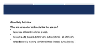 Other Daily Activities
What are some other daily activities that you do?
•
I exercise at least three times a week.
•
I usually go to the gym before work, but sometimes I go after work.
•
I meditate every morning so that I feel less stressed during the day.
 
