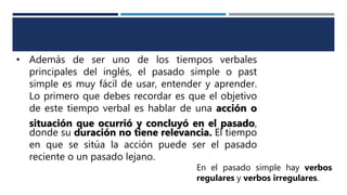 • Además de ser uno de los tiempos verbales
principales del inglés, el pasado simple o past
simple es muy fácil de usar, entender y aprender.
Lo primero que debes recordar es que el objetivo
de este tiempo verbal es hablar de una acción o
situación que ocurrió y concluyó en el pasado,
donde su duración no tiene relevancia. El tiempo
en que se sitúa la acción puede ser el pasado
reciente o un pasado lejano.
En el pasado simple hay verbos
regulares y verbos irregulares.
 