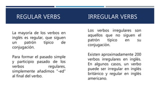 REGULAR VERBS IRREGULAR VERBS
La mayoría de los verbos en
inglés es regular, que siguen
un patrón típico de
conjugación.
Para formar el pasado simple
y participio pasado de los
verbos regulares,
simplemente añadimos "-ed"
al final del verbo.
Los verbos irregulares son
aquellos que no siguen el
patrón típico en su
conjugación.
Existen aproximadamente 200
verbos irregulares en inglés.
En algunos casos, un verbo
puede ser irregular en inglés
británico y regular en inglés
americano.
 