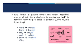• Para formar el pasado simple con verbos regulares,
usamos el infinitivo y añadimos la terminación “-ed”. La
forma es la misma para todas las personas (I, you, he, she,
it, we, they).
• want  wanted
• learn  learned
• stay  stayed
• walk  walked
• show  showed
• etc…
 