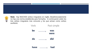 Note: Hay MUCHOS verbos irregulares en inglés. Desafortunadamente
no hay una norma establecida para formarlos. A continuación están los
tres verbos irregulares mas comunes y los que actúan como verbos
auxiliares:
be was
were
do did
have had
Verb Past simple
 