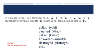 2. Con los verbos que terminan en b, g, l, m, n, r, v, w, y, z
(consonantes sonoras, excepto “d”) o una vocal, pronunciamos sólo la “d”.
yelled (yeld)
cleaned (klind)
called (kawld)
answered (ansedd)
destroyed (distroyd)
etc….
Voiced:
The vocal cords vibrate
 