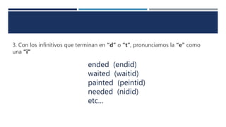 3. Con los infinitivos que terminan en “d” o “t”, pronunciamos la “e” como
una “i”
ended (endid)
waited (waitid)
painted (peintid)
needed (nidid)
etc…
 