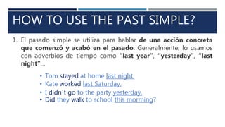 HOW TO USE THE PAST SIMPLE?
1. El pasado simple se utiliza para hablar de una acción concreta
que comenzó y acabó en el pasado. Generalmente, lo usamos
con adverbios de tiempo como “last year”, “yesterday”, “last
night”…
• Tom stayed at home last night.
• Kate worked last Saturday.
• I didn´t go to the party yesterday.
• Did they walk to school this morming?
 
