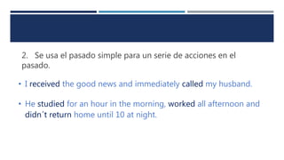 2. Se usa el pasado simple para un serie de acciones en el
pasado.
• I received the good news and immediately called my husband.
• He studied for an hour in the morning, worked all afternoon and
didn´t return home until 10 at night.
 