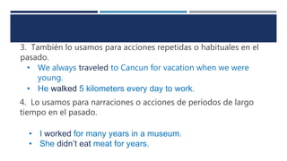 3. También lo usamos para acciones repetidas o habituales en el
pasado.
• We always traveled to Cancun for vacation when we were
young.
• He walked 5 kilometers every day to work.
4. Lo usamos para narraciones o acciones de períodos de largo
tiempo en el pasado.
• I worked for many years in a museum.
• She didn’t eat meat for years.
 