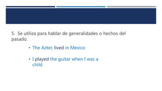 5. Se utiliza para hablar de generalidades o hechos del
pasado.
• The Aztec lived in Mexico
• I played the guitar when I was a
child
 