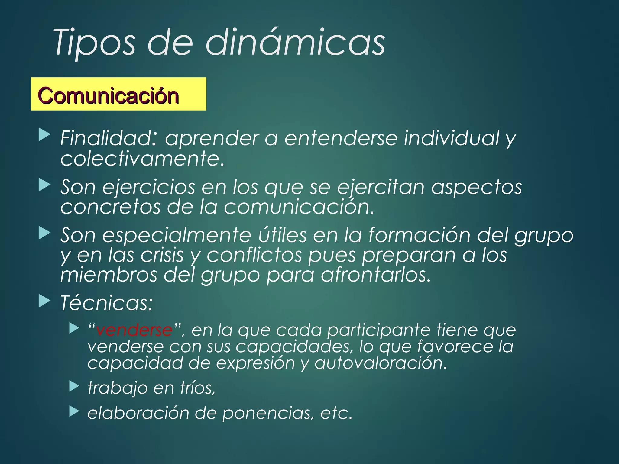 Tipos de dinámicas
 Finalidad: aprender a entenderse individual y
colectivamente.
 Son ejercicios en los que se ejercitan aspectos
concretos de la comunicación.
 Son especialmente útiles en la formación del grupo
y en las crisis y conflictos pues preparan a los
miembros del grupo para afrontarlos.
 Técnicas:
 “venderse”, en la que cada participante tiene que
venderse con sus capacidades, lo que favorece la
capacidad de expresión y autovaloración.
 trabajo en tríos,
 elaboración de ponencias, etc.
ComunicaciónComunicación
 