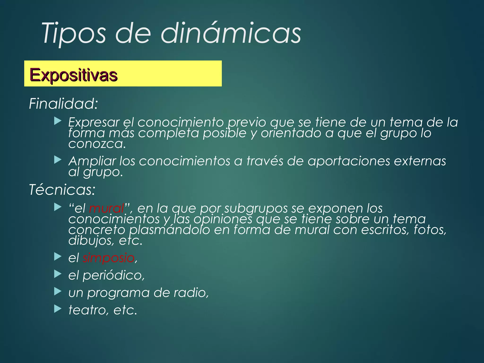 Tipos de dinámicas
Finalidad:
 Expresar el conocimiento previo que se tiene de un tema de la
forma más completa posible y orientado a que el grupo lo
conozca.
 Ampliar los conocimientos a través de aportaciones externas
al grupo.
Técnicas:
 “el mural”, en la que por subgrupos se exponen los
conocimientos y las opiniones que se tiene sobre un tema
concreto plasmándolo en forma de mural con escritos, fotos,
dibujos, etc.
 el simposio,
 el periódico,
 un programa de radio,
 teatro, etc.
ExpositivasExpositivas
 