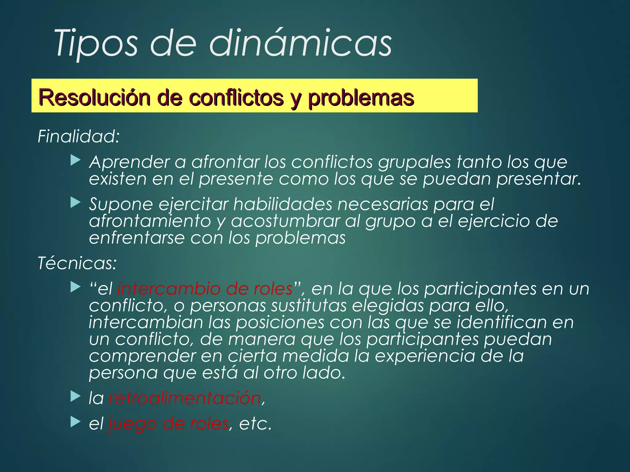 Tipos de dinámicas
Finalidad:
 Aprender a afrontar los conflictos grupales tanto los que
existen en el presente como los que se puedan presentar.
 Supone ejercitar habilidades necesarias para el
afrontamiento y acostumbrar al grupo a el ejercicio de
enfrentarse con los problemas
Técnicas:
 “el intercambio de roles”, en la que los participantes en un
conflicto, o personas sustitutas elegidas para ello,
intercambian las posiciones con las que se identifican en
un conflicto, de manera que los participantes puedan
comprender en cierta medida la experiencia de la
persona que está al otro lado.
 la retroalimentación,
 el juego de roles, etc.
Resolución de conflictos y problemasResolución de conflictos y problemas
 