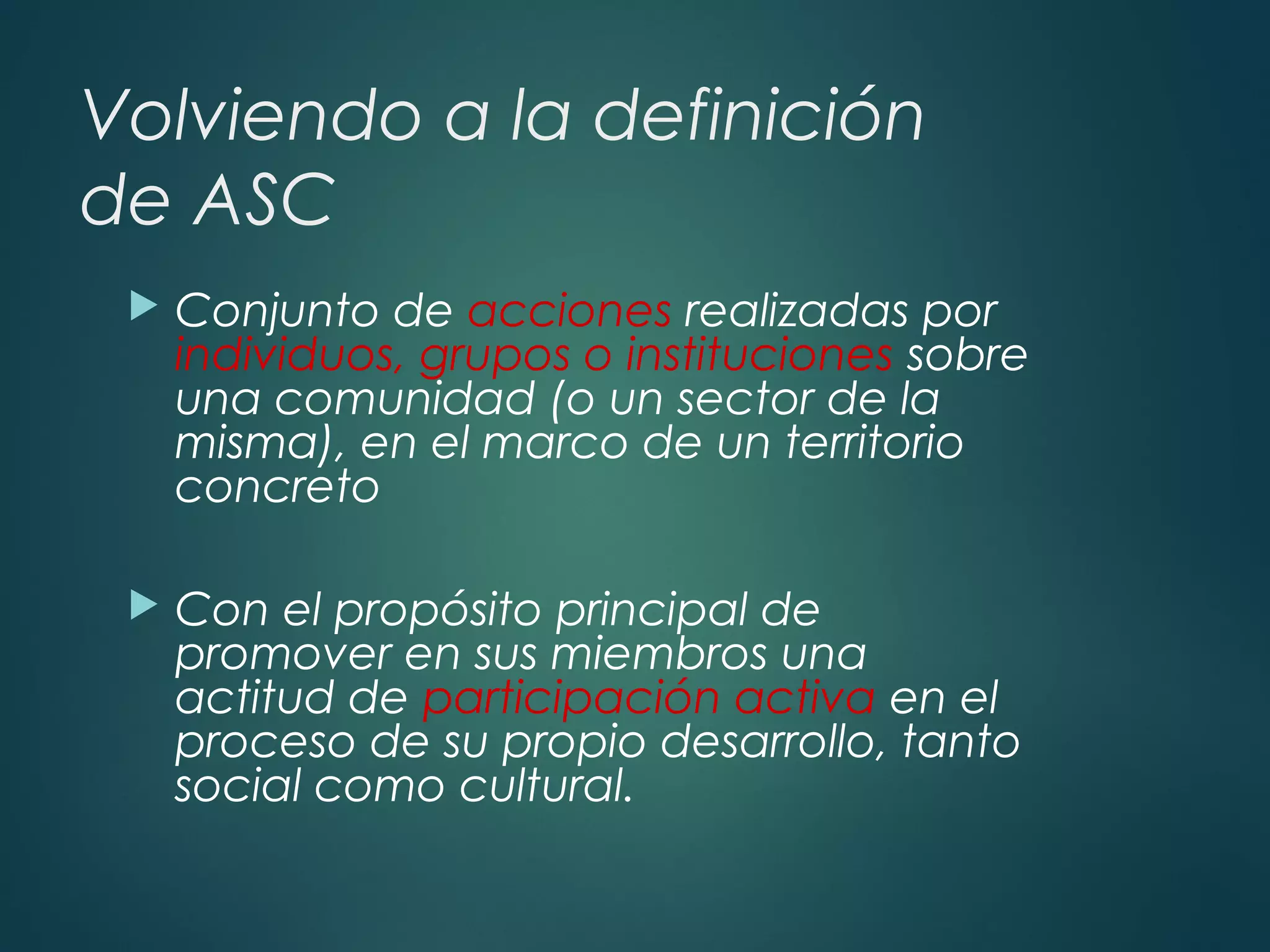 Volviendo a la definición
de ASC
 Conjunto de acciones realizadas por
individuos, grupos o instituciones sobre
una comunidad (o un sector de la
misma), en el marco de un territorio
concreto
 Con el propósito principal de
promover en sus miembros una
actitud de participación activa en el
proceso de su propio desarrollo, tanto
social como cultural.
 