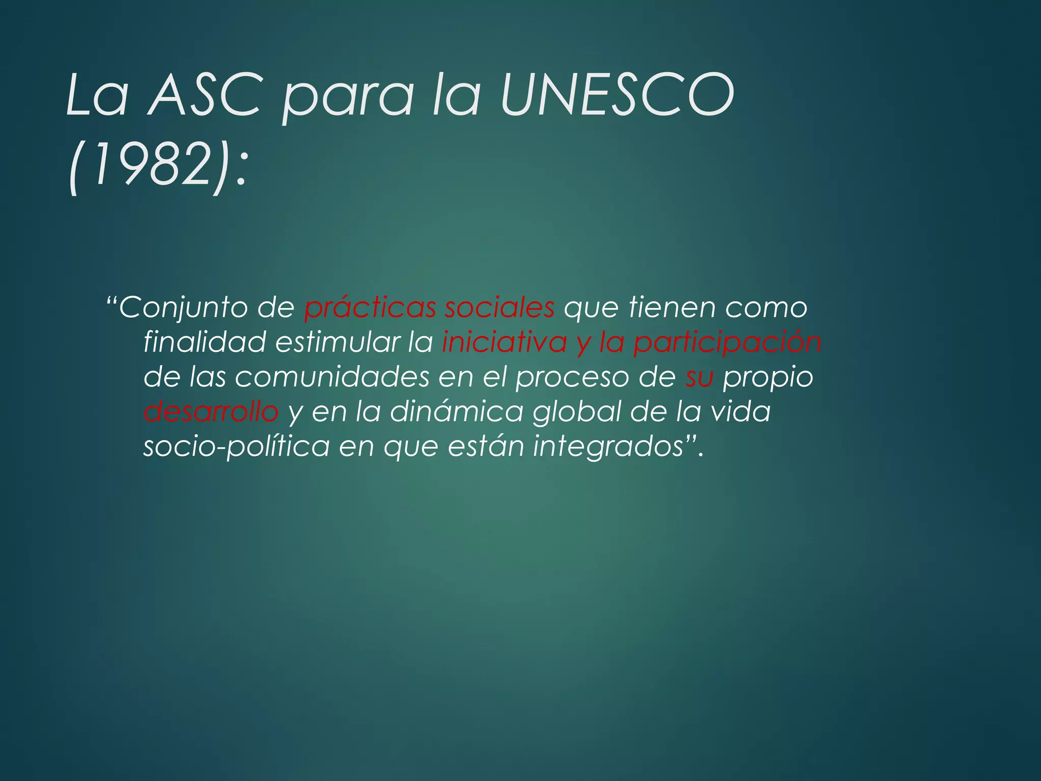 La ASC para la UNESCO
(1982):
“Conjunto de prácticas sociales que tienen como
finalidad estimular la iniciativa y la participación
de las comunidades en el proceso de su propio
desarrollo y en la dinámica global de la vida
socio-política en que están integrados”.
 