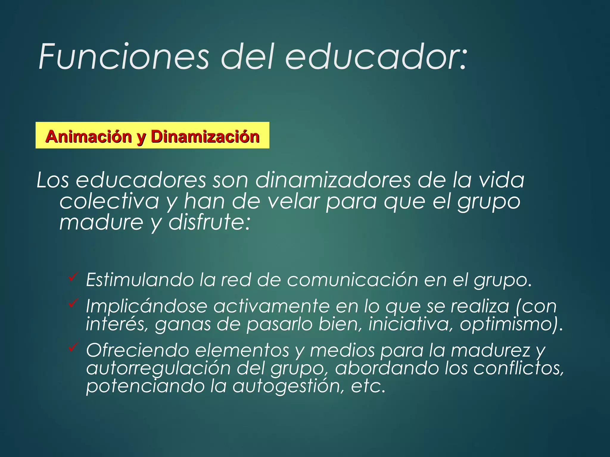 Funciones del educador:
Los educadores son dinamizadores de la vida
colectiva y han de velar para que el grupo
madure y disfrute:
 Estimulando la red de comunicación en el grupo.
 Implicándose activamente en lo que se realiza (con
interés, ganas de pasarlo bien, iniciativa, optimismo).
 Ofreciendo elementos y medios para la madurez y
autorregulación del grupo, abordando los conflictos,
potenciando la autogestión, etc.
Animación y DinamizaciónAnimación y Dinamización
 