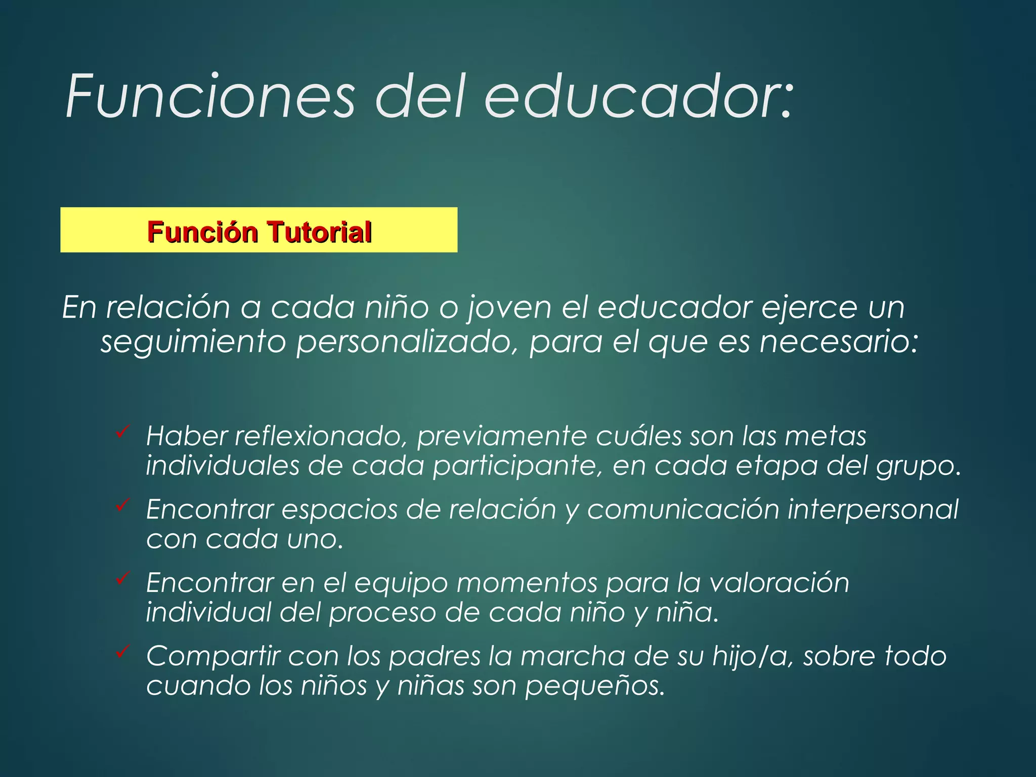 Funciones del educador:
En relación a cada niño o joven el educador ejerce un
seguimiento personalizado, para el que es necesario:
 Haber reflexionado, previamente cuáles son las metas
individuales de cada participante, en cada etapa del grupo.
 Encontrar espacios de relación y comunicación interpersonal
con cada uno.
 Encontrar en el equipo momentos para la valoración
individual del proceso de cada niño y niña.
 Compartir con los padres la marcha de su hijo/a, sobre todo
cuando los niños y niñas son pequeños.
Función TutorialFunción Tutorial
 