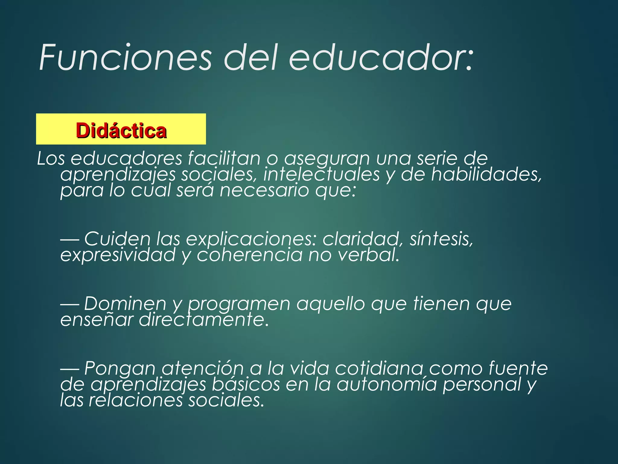 Funciones del educador:
Los educadores facilitan o aseguran una serie de
aprendizajes sociales, intelectuales y de habilidades,
para lo cual será necesario que:
— Cuiden las explicaciones: claridad, síntesis,
expresividad y coherencia no verbal.
— Dominen y programen aquello que tienen que
enseñar directamente.
— Pongan atención a la vida cotidiana como fuente
de aprendizajes básicos en la autonomía personal y
las relaciones sociales.
DidácticaDidáctica
 
