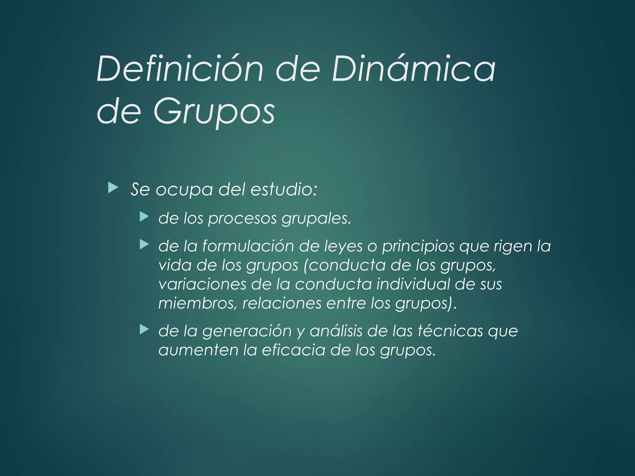 Definición de Dinámica
de Grupos
 Se ocupa del estudio:
 de los procesos grupales.
 de la formulación de leyes o principios que rigen la
vida de los grupos (conducta de los grupos,
variaciones de la conducta individual de sus
miembros, relaciones entre los grupos).
 de la generación y análisis de las técnicas que
aumenten la eficacia de los grupos.
 
