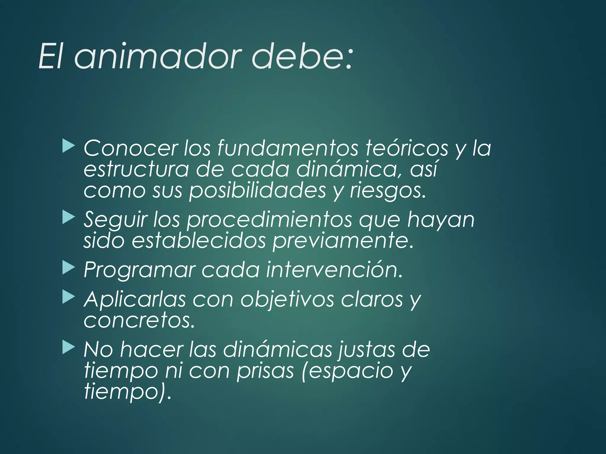 El animador debe:
 Conocer los fundamentos teóricos y la
estructura de cada dinámica, así
como sus posibilidades y riesgos.
 Seguir los procedimientos que hayan
sido establecidos previamente.
 Programar cada intervención.
 Aplicarlas con objetivos claros y
concretos.
 No hacer las dinámicas justas de
tiempo ni con prisas (espacio y
tiempo).
 