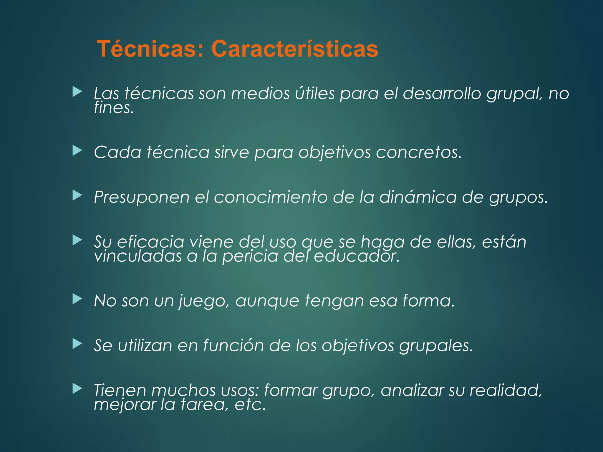  Las técnicas son medios útiles para el desarrollo grupal, no
fines.
 Cada técnica sirve para objetivos concretos.
 Presuponen el conocimiento de la dinámica de grupos.
 Su eficacia viene del uso que se haga de ellas, están
vinculadas a la pericia del educador.
 No son un juego, aunque tengan esa forma.
 Se utilizan en función de los objetivos grupales.
 Tienen muchos usos: formar grupo, analizar su realidad,
mejorar la tarea, etc.
Técnicas: Características
 