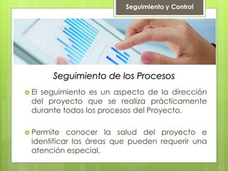 Seguimiento de los Procesos
 El seguimiento es un aspecto de la dirección
del proyecto que se realiza prácticamente
durante todos los procesos del Proyecto.
 Permite conocer la salud del proyecto e
identificar las áreas que pueden requerir una
atención especial.
Seguimiento y Control
 
