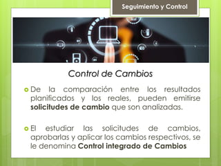 Control de Cambios
 De la comparación entre los resultados
planificados y los reales, pueden emitirse
solicitudes de cambio que son analizadas.
 El estudiar las solicitudes de cambios,
aprobarlas y aplicar los cambios respectivos, se
le denomina Control integrado de Cambios
Seguimiento y Control
 