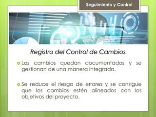 Registro del Control de Cambios
 Los cambios quedan documentados y se
gestionan de una manera integrada.
 Se reduce el riesgo de errores y se consigue
que los cambios estén alineados con los
objetivos del proyecto.
Seguimiento y Control
 