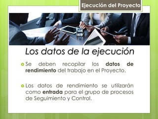 Los datos de la ejecución
 Se deben recopilar los datos de
rendimiento del trabajo en el Proyecto.
 Los datos de rendimiento se utilizarán
como entrada para el grupo de procesos
de Seguimiento y Control.
Ejecución del Proyecto
 