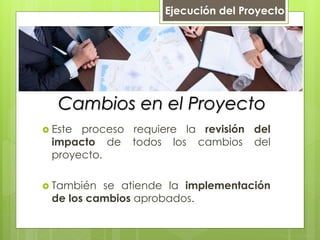 Cambios en el Proyecto
 Este proceso requiere la revisión del
impacto de todos los cambios del
proyecto.
 También se atiende la implementación
de los cambios aprobados.
Ejecución del Proyecto
 