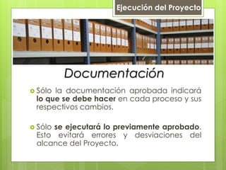 Documentación
 Sólo la documentación aprobada indicará
lo que se debe hacer en cada proceso y sus
respectivos cambios.
 Sólo se ejecutará lo previamente aprobado.
Esto evitará errores y desviaciones del
alcance del Proyecto.
Ejecución del Proyecto
 