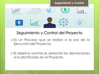 Seguimiento y Control del Proyecto
 Es un Proceso que se realiza a la par de la
Ejecución del Proyecto.
 El objetivo central es detectar las desviaciones
a lo planificado en el Proyecto.
Seguimiento y Control
 