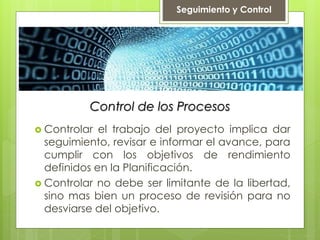 Control de los Procesos
 Controlar el trabajo del proyecto implica dar
seguimiento, revisar e informar el avance, para
cumplir con los objetivos de rendimiento
definidos en la Planificación.
 Controlar no debe ser limitante de la libertad,
sino mas bien un proceso de revisión para no
desviarse del objetivo.
Seguimiento y Control
 