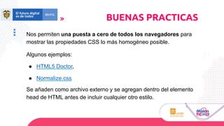 Nos permiten una puesta a cero de todos los navegadores para
mostrar las propiedades CSS lo más homogéneo posible.
Algunos ejemplos:
● HTML5 Doctor,
● Normalize.css
Se añaden como archivo externo y se agregan dentro del elemento
head de HTML antes de incluir cualquier otro estilo.
BUENAS PRACTICAS
 