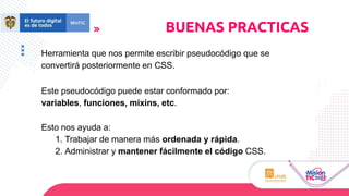 Herramienta que nos permite escribir pseudocódigo que se
convertirá posteriormente en CSS.
Este pseudocódigo puede estar conformado por:
variables, funciones, mixins, etc.
Esto nos ayuda a:
1. Trabajar de manera más ordenada y rápida.
2. Administrar y mantener fácilmente el código CSS.
BUENAS PRACTICAS
 