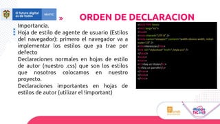 ORDEN DE DECLARACION
Importancia.
Hoja de estilo de agente de usuario (Estilos
del navegador): primero el navegador va a
implementar los estilos que ya trae por
defecto
Declaraciones normales en hojas de estilo
de autor (nuestro .css) que son los estilos
que nosotros colocamos en nuestro
proyecto.
Declaraciones importantes en hojas de
estilos de autor (utilizar el !important)
<!DOCTYPE html>
<html lang="es">
<head>
<meta charset="UTF-8" />
<meta name="viewport" content="width=device-width, initial-
scale=1.0" />
<title>Herencia</title>
<link rel="stylesheet" href="./style.css" />
</head>
<body>
<main>
<h1>Soy un titulo</h1>
<p>Soy un parrafo</p>
</main>
</body>
</html>
 