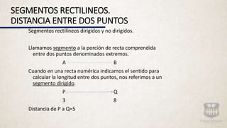 SEGMENTOS RECTILINEOS.
DISTANCIA ENTRE DOS PUNTOS
Segmentos rectilíneos dirigidos y no dirigidos.
Llamamos segmento a la porción de recta comprendida
entre dos puntos denominados extremos.
A B
Cuando en una recta numérica indicamos el sentido para
calcular la longitud entre dos puntos, nos referimos a un
segmento dirigido.
P Q
3 8
Distancia de P a Q=5
 