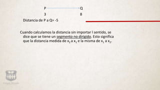 P Q
3 8
Distancia de P a Q= -5
Cuando calculamos la distancia sin importar l sentido, se
dice que se tiene un segmento no dirigido. Esto significa
que la distancia medida de x2 a x1 e la misma de x1 a x2.
 