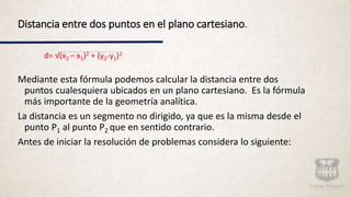 Distancia entre dos puntos en el plano cartesiano.
d= √(x2 – x1)2 + (y2-y1)2
Mediante esta fórmula podemos calcular la distancia entre dos
puntos cualesquiera ubicados en un plano cartesiano. Es la fórmula
más importante de la geometría analítica.
La distancia es un segmento no dirigido, ya que es la misma desde el
punto P1 al punto P2 que en sentido contrario.
Antes de iniciar la resolución de problemas considera lo siguiente:
 