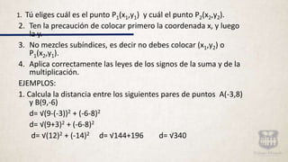 1. Tú eliges cuál es el punto P1(x1,y1) y cuál el punto P2(x2,y2).
2. Ten la precaución de colocar primero la coordenada x, y luego
la y.
3. No mezcles subíndices, es decir no debes colocar (x1,y2) o
P1(x2,y1).
4. Aplica correctamente las leyes de los signos de la suma y de la
multiplicación.
EJEMPLOS:
1. Calcula la distancia entre los siguientes pares de puntos A(-3,8)
y B(9,-6)
d= √(9-(-3))2 + (-6-8)2
d= √(9+3)2 + (-6-8)2
d= √(12)2 + (-14)2 d= √144+196 d= √340
 
