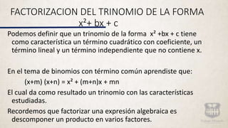 FACTORIZACION DEL TRINOMIO DE LA FORMA
x²+ bx + c
Podemos definir que un trinomio de la forma x² +bx + c tiene
como característica un término cuadrático con coeficiente, un
término lineal y un término independiente que no contiene x.
En el tema de binomios con término común aprendiste que:
(x+m) (x+n) = x² + (m+n)x + mn
El cual da como resultado un trinomio con las características
estudiadas.
Recordemos que factorizar una expresión algebraica es
descomponer un producto en varios factores.
 