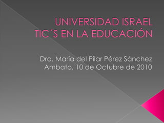 UNIVERSIDAD ISRAELTIC´S EN LA EDUCACIÓN Dra. María del Pilar Pérez Sánchez Ambato, 10 de Octubre de 2010 