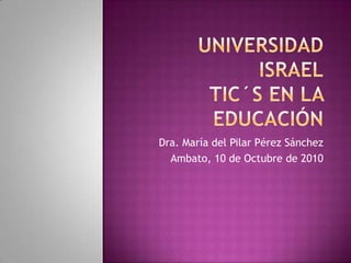 UNIVERSIDAD ISRAELTIC´S EN LA EDUCACIÓN Dra. María del Pilar Pérez Sánchez Ambato, 10 de Octubre de 2010 