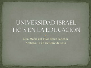 Dra. María del Pilar Pérez Sánchez Ambato, 10 de Octubre de 2010 UNIVERSIDAD ISRAELTIC´S EN LA EDUCACIÓN 