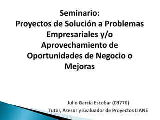 Seminario:
Proyectos de Solución a Problemas
        Empresariales y/o
      Aprovechamiento de
   Oportunidades de Negocio o
             Mejoras


                 Julio García Escobar (03770)
        Tutor, Asesor y Evaluador de Proyectos LIANE
 