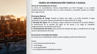 TEORÍA DE CONSOLIDACIÓN VERTICAL Y RADIAL
Teoría de Consolidación Vertical
La teoría de consolidación vertical, desarrollada por Karl Terzaghi, es un modelo
unidimensional que describe cómo un suelo saturado se consolida cuando se le aplica
una carga vertical.
Principios Básicos
1. Aplicación de Carga: Cuando se aplica una carga a un suelo saturado, el agua
contenida en los poros soporta inicialmente la mayor parte de la carga.
2. Drenaje del Agua: Con el tiempo, el agua comienza a drenarse de los poros debido a
la disminución de la presión del agua en los poros, y la carga se transfiere
progresivamente a la estructura del suelo.
3. Asentamiento del Suelo: Este proceso de drenaje del agua y transferencia de carga
causa el asentamiento del suelo.
Ecuación de Consolidación Radial
La ecuación de consolidación radial es más compleja y puede describirse por:
Donde:
u = es el exceso de presión de poro.
𝑡 = es el tiempo.
𝑧 = es la profundidad.
= es el coeficiente de consolidación vertical.
 