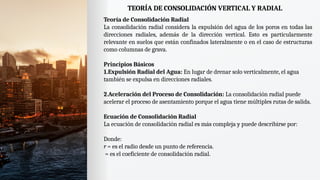 TEORÍA DE CONSOLIDACIÓN VERTICAL Y RADIAL
Teoría de Consolidación Radial
La consolidación radial considera la expulsión del agua de los poros en todas las
direcciones radiales, además de la dirección vertical. Esto es particularmente
relevante en suelos que están confinados lateralmente o en el caso de estructuras
como columnas de grava.
Principios Básicos
1.Expulsión Radial del Agua: En lugar de drenar solo verticalmente, el agua
también se expulsa en direcciones radiales.
2.Aceleración del Proceso de Consolidación: La consolidación radial puede
acelerar el proceso de asentamiento porque el agua tiene múltiples rutas de salida.
Ecuación de Consolidación Radial
La ecuación de consolidación radial es más compleja y puede describirse por:
Donde:
r = es el radio desde un punto de referencia.
= es el coeficiente de consolidación radial.
 